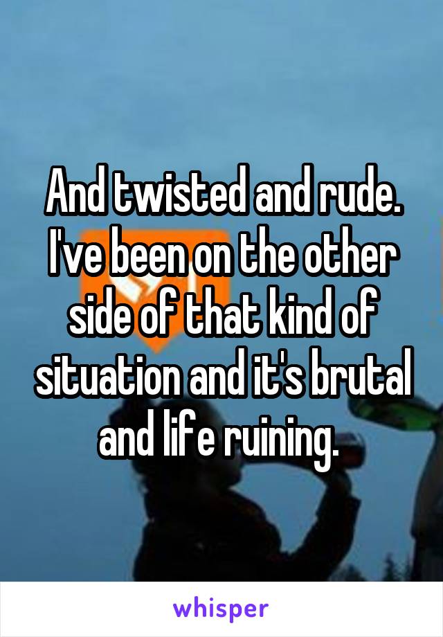 And twisted and rude. I've been on the other side of that kind of situation and it's brutal and life ruining. 