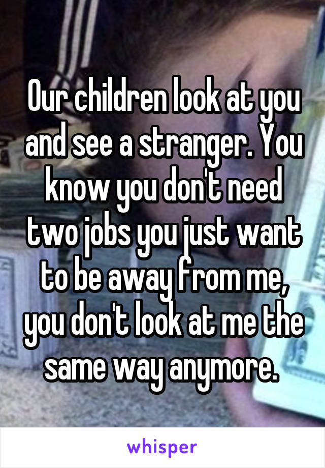 Our children look at you and see a stranger. You know you don't need two jobs you just want to be away from me, you don't look at me the same way anymore. 