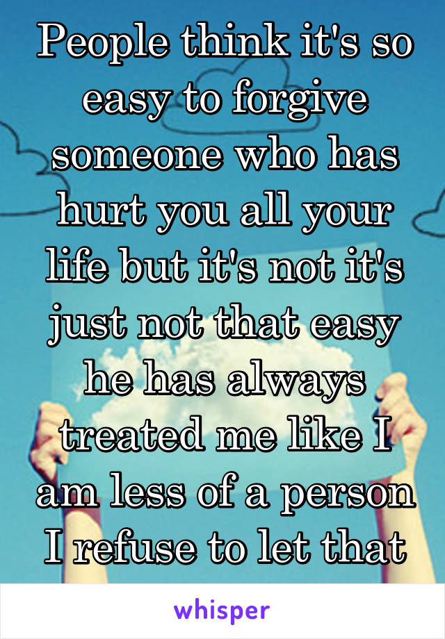 People think it's so easy to forgive someone who has hurt you all your life but it's not it's just not that easy he has always treated me like I am less of a person I refuse to let that happen.