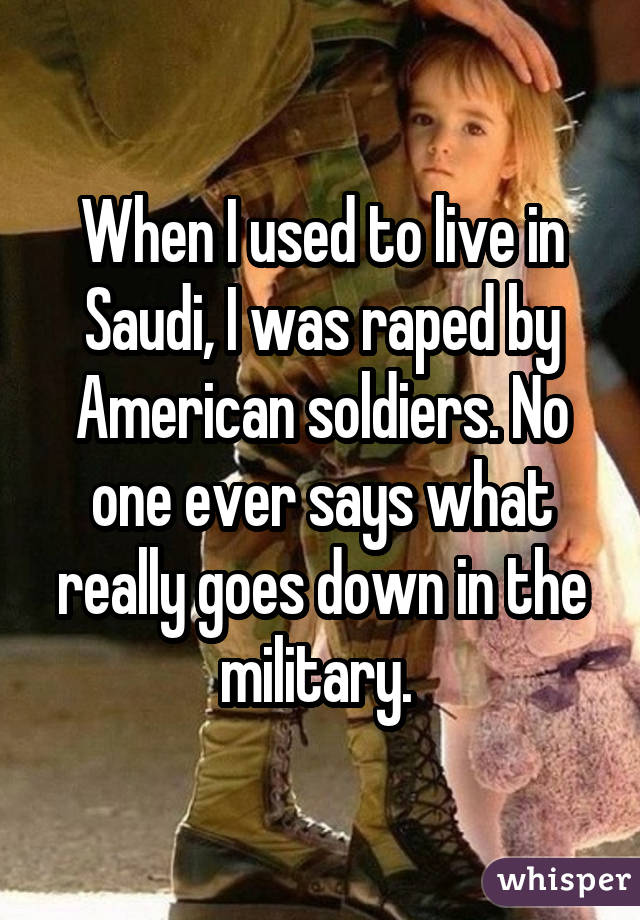 When I used to live in Saudi, I was raped by American soldiers. No one ever says what really goes down in the military. 