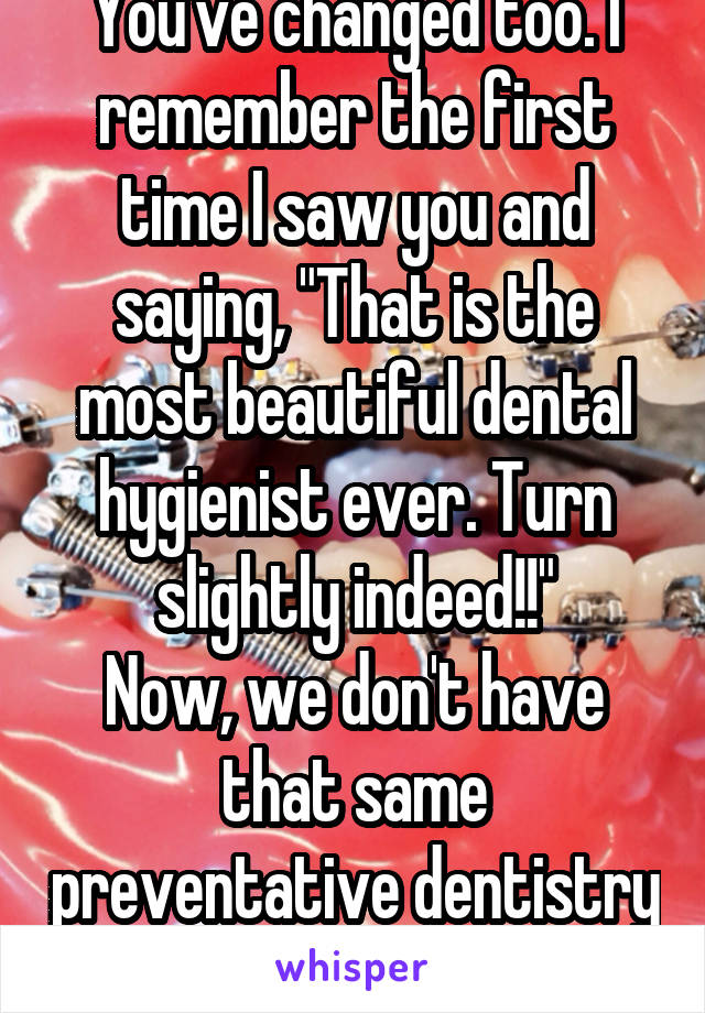 You've changed too. I remember the first time I saw you and saying, "That is the most beautiful dental hygienist ever. Turn slightly indeed!!"
Now, we don't have that same preventative dentistry magic