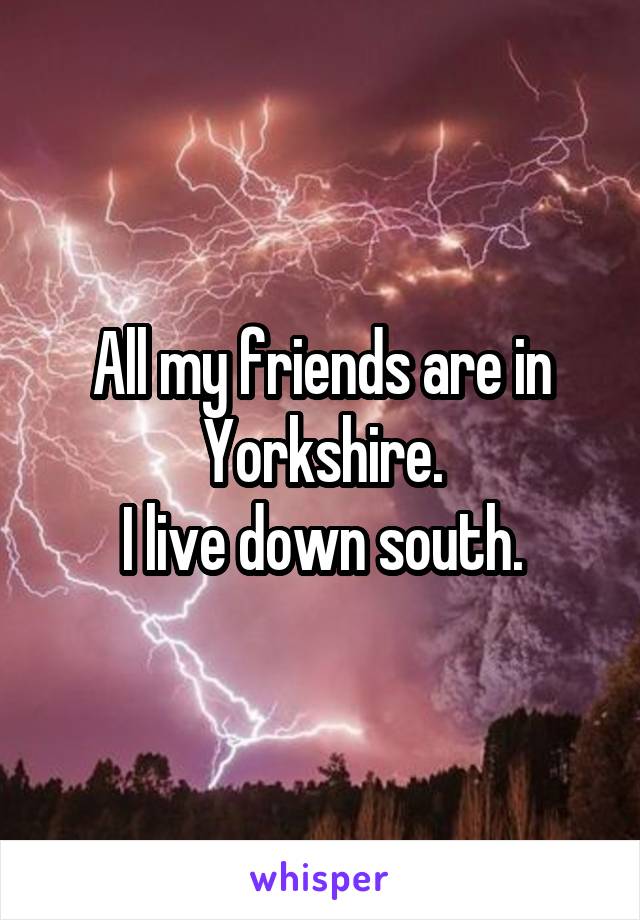 All my friends are in Yorkshire.
I live down south.