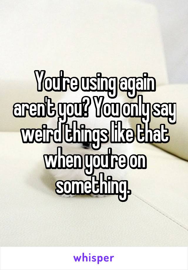 You're using again aren't you? You only say weird things like that when you're on something. 