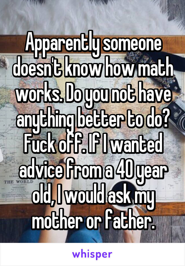 Apparently someone doesn't know how math works. Do you not have anything better to do? Fuck off. If I wanted advice from a 40 year old, I would ask my mother or father.