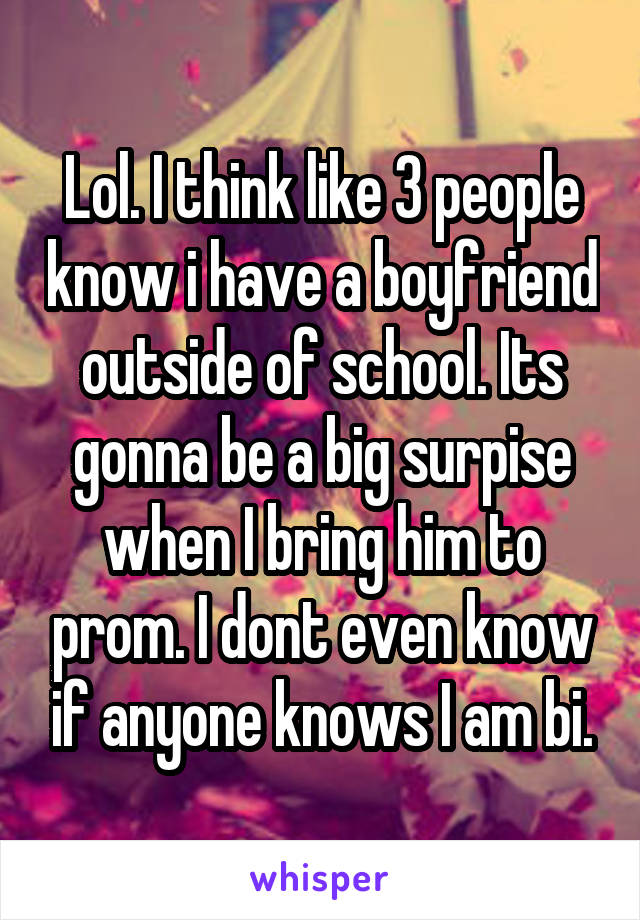 Lol. I think like 3 people know i have a boyfriend outside of school. Its gonna be a big surpise when I bring him to prom. I dont even know if anyone knows I am bi.