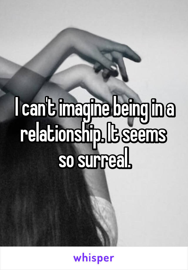 I can't imagine being in a relationship. It seems  so surreal.