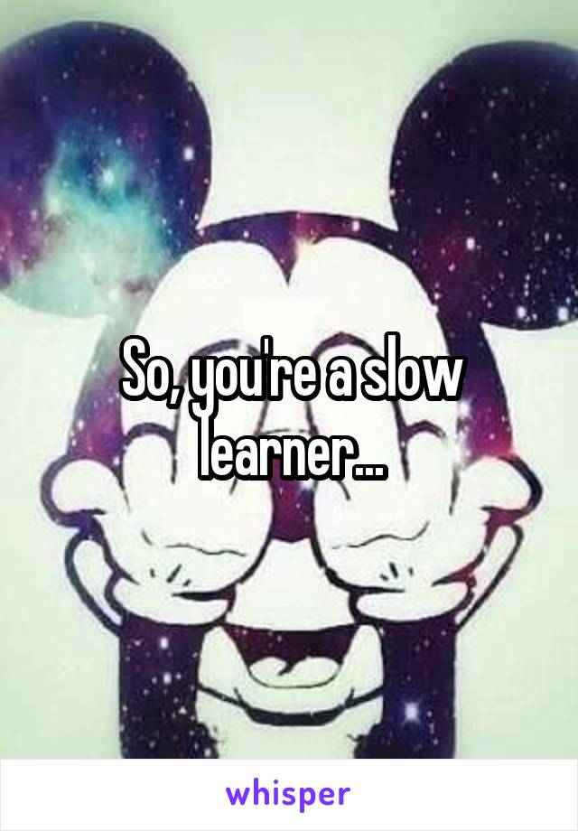 So, you're a slow learner...