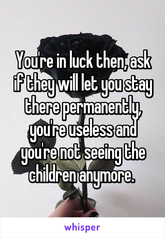 You're in luck then, ask if they will let you stay there permanently, you're useless and you're not seeing the children anymore. 