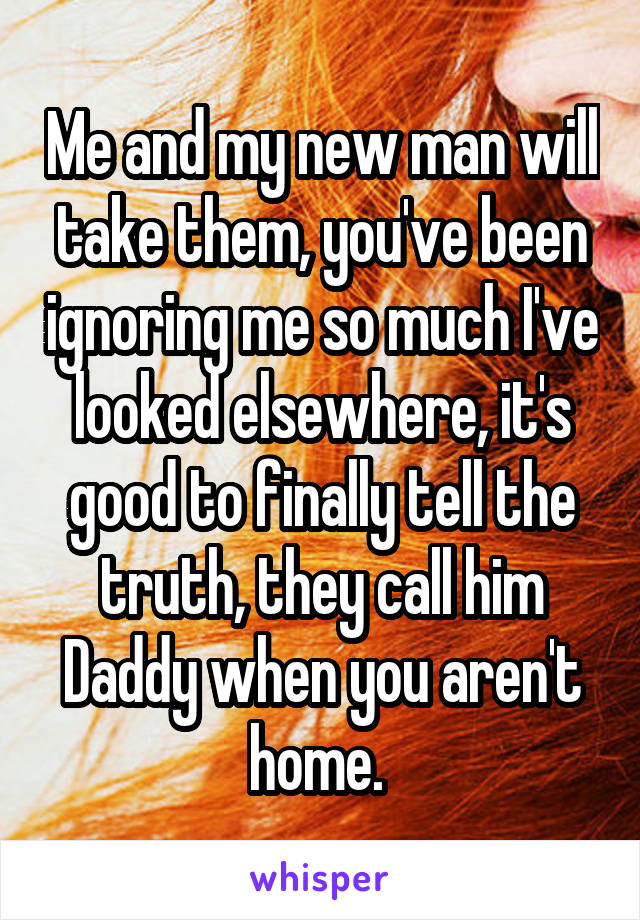 Me and my new man will take them, you've been ignoring me so much I've looked elsewhere, it's good to finally tell the truth, they call him Daddy when you aren't home. 