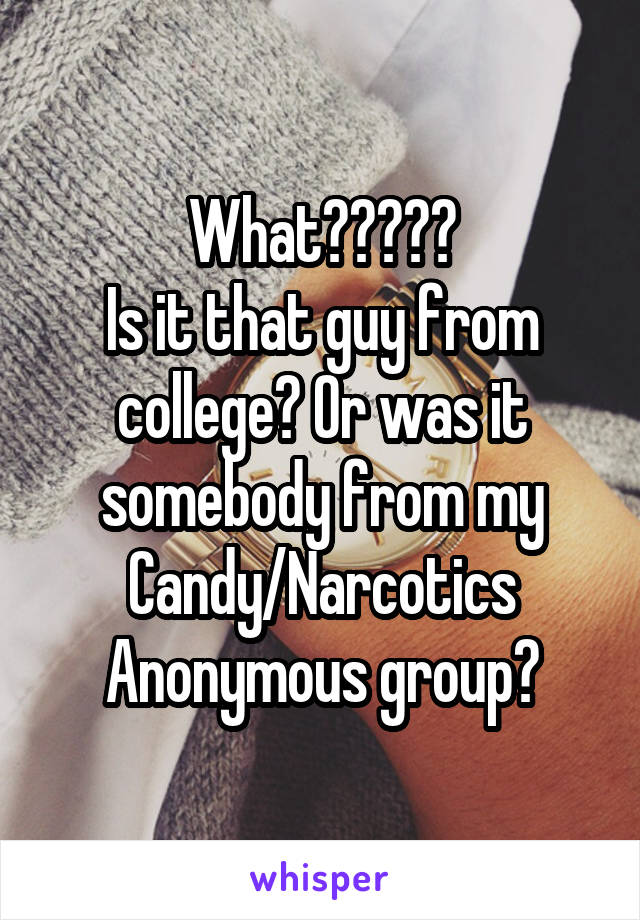 What?????
Is it that guy from college? Or was it somebody from my Candy/Narcotics Anonymous group?