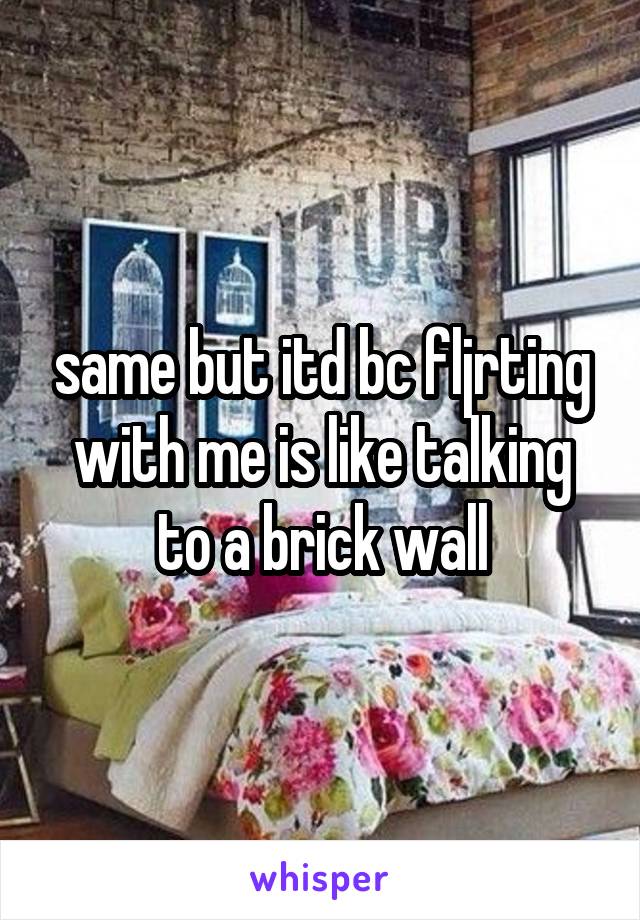 same but itd bc fljrting with me is like talking to a brick wall