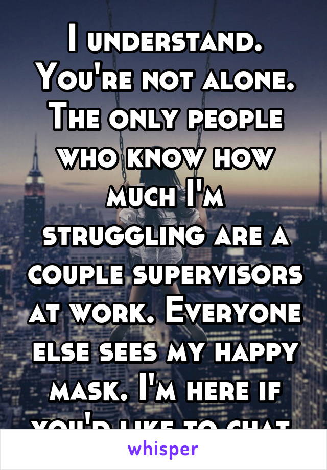 I understand. You're not alone. The only people who know how much I'm struggling are a couple supervisors at work. Everyone else sees my happy mask. I'm here if you'd like to chat.