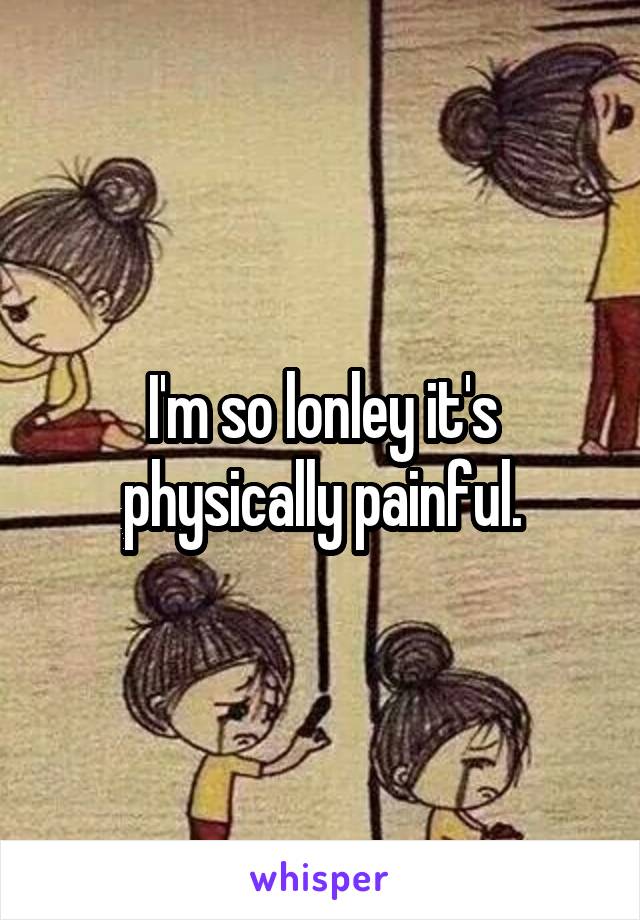 I'm so lonley it's physically painful.