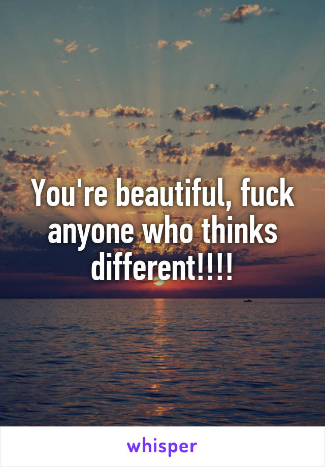 You're beautiful, fuck anyone who thinks different!!!!