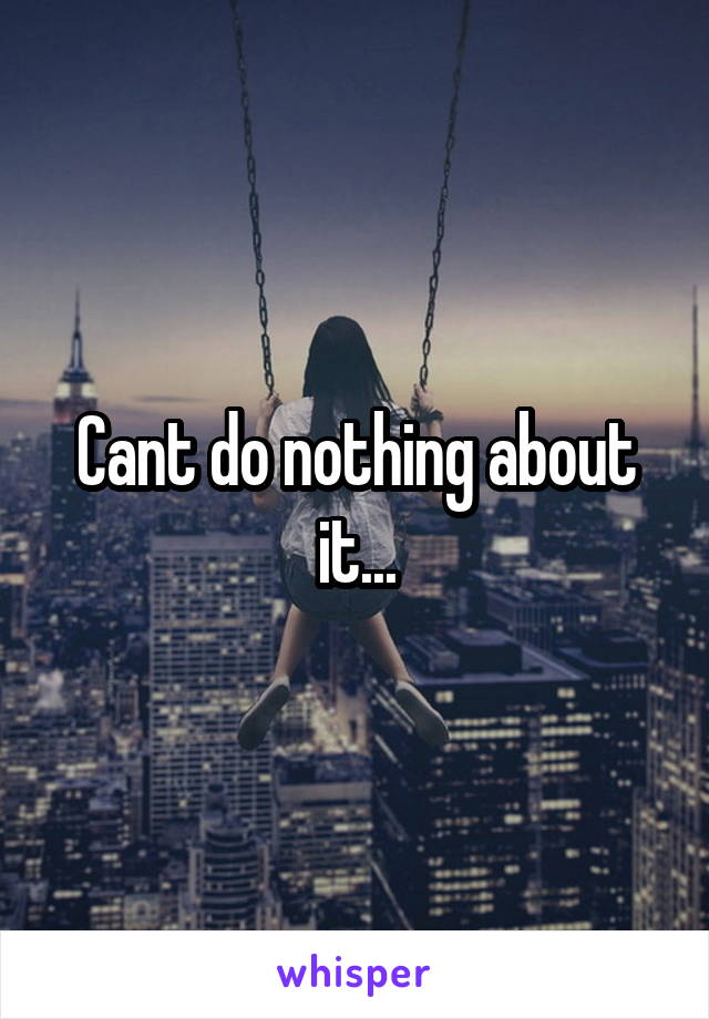 Cant do nothing about it...