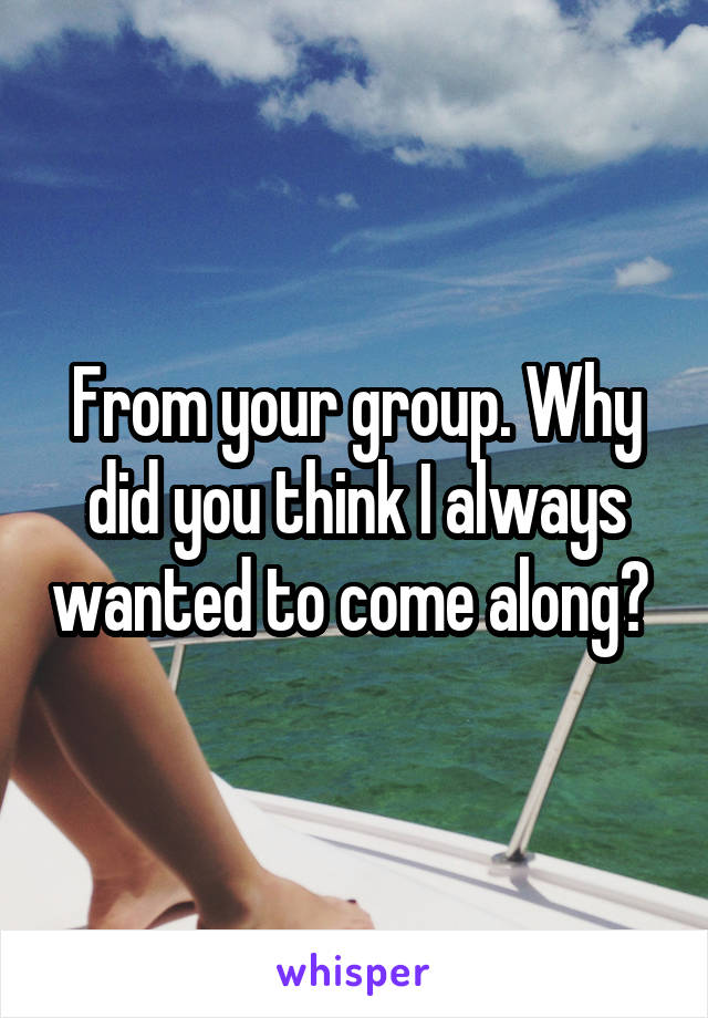 From your group. Why did you think I always wanted to come along? 