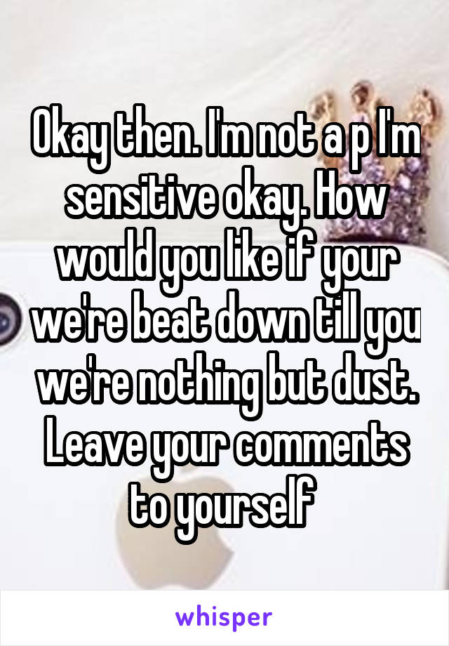 Okay then. I'm not a p I'm sensitive okay. How would you like if your we're beat down till you we're nothing but dust. Leave your comments to yourself 