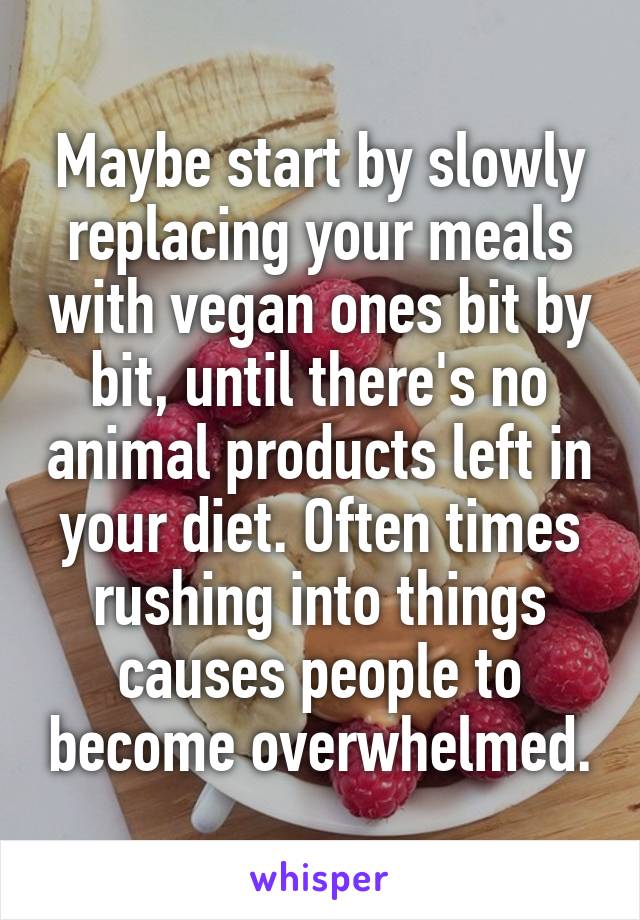 Maybe start by slowly replacing your meals with vegan ones bit by bit, until there's no animal products left in your diet. Often times rushing into things causes people to become overwhelmed.