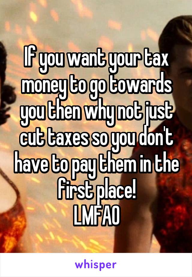 If you want your tax money to go towards you then why not just cut taxes so you don't have to pay them in the first place!
LMFAO