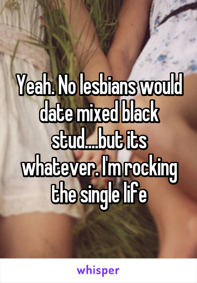 Yeah. No lesbians would date mixed black stud....but its whatever. I'm rocking the single life