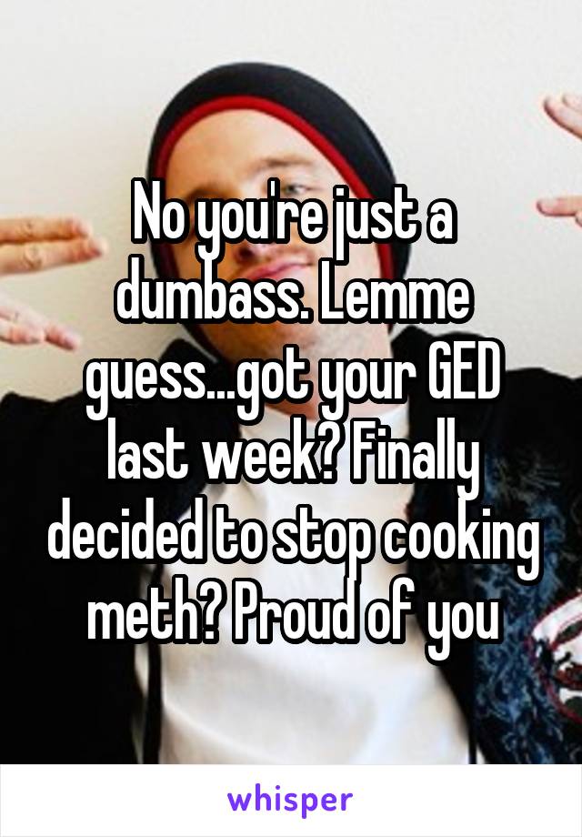 No you're just a dumbass. Lemme guess...got your GED last week? Finally decided to stop cooking meth? Proud of you