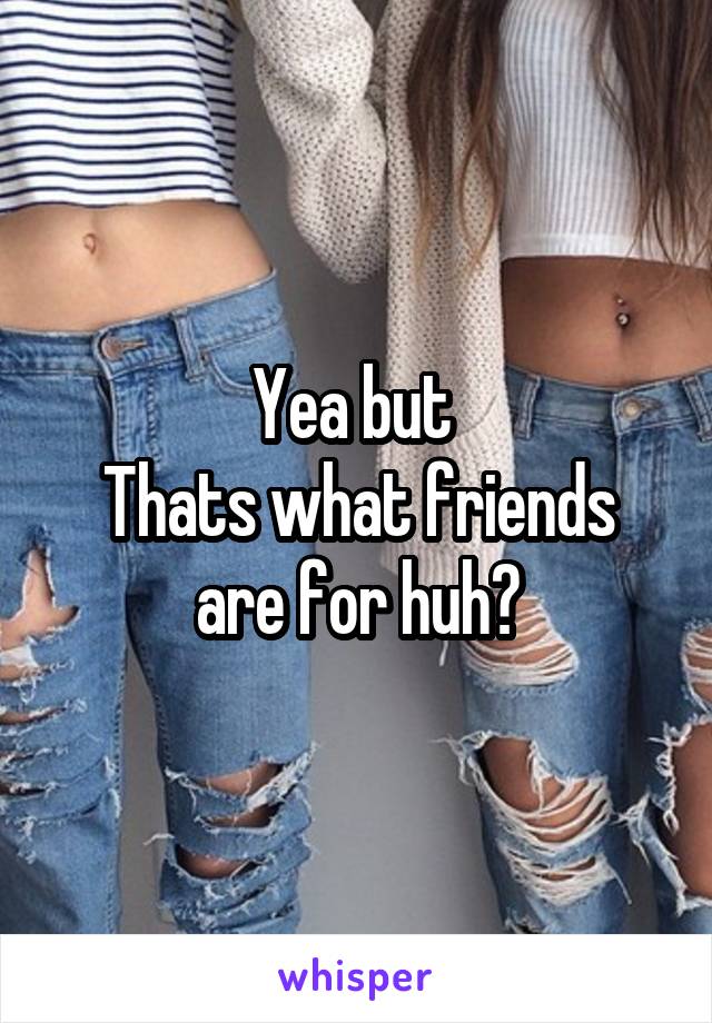 Yea but 
Thats what friends are for huh?