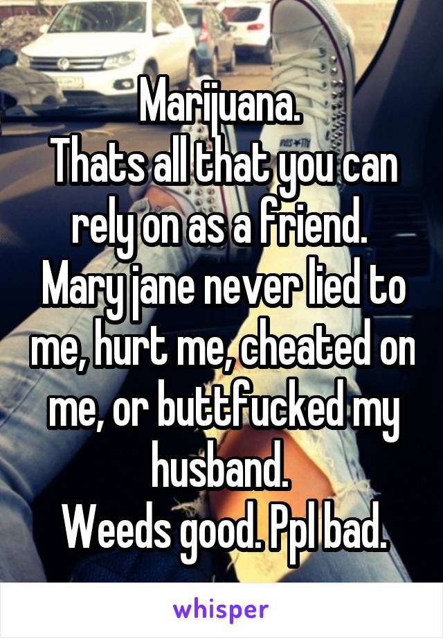 Marijuana. 
Thats all that you can rely on as a friend. 
Mary jane never lied to me, hurt me, cheated on me, or buttfucked my husband. 
Weeds good. Ppl bad.