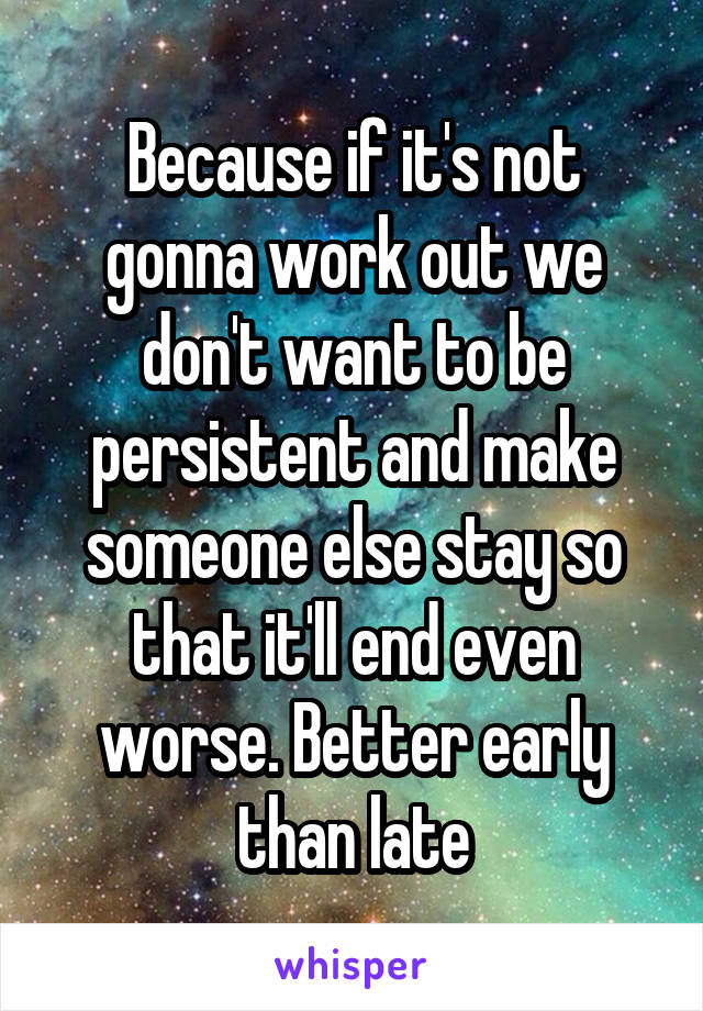 Because if it's not gonna work out we don't want to be persistent and make someone else stay so that it'll end even worse. Better early than late