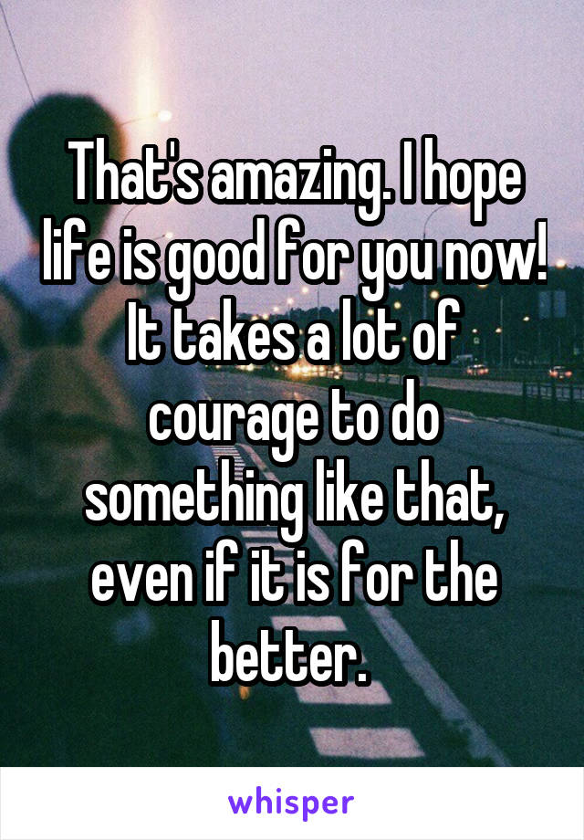 That's amazing. I hope life is good for you now! It takes a lot of courage to do something like that, even if it is for the better. 