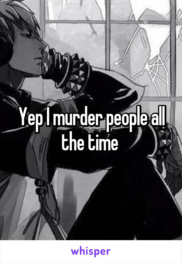 Yep I murder people all the time 