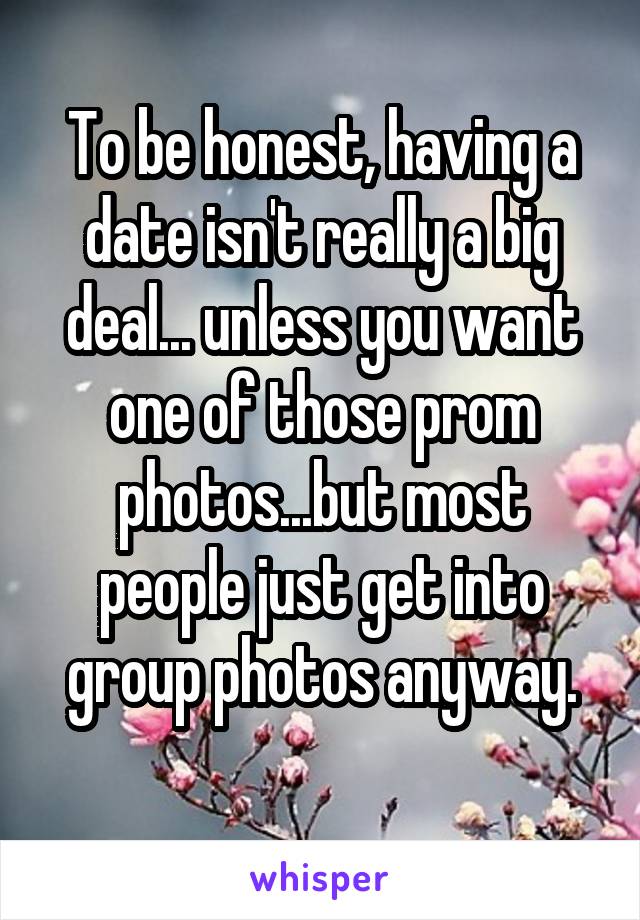 To be honest, having a date isn't really a big deal... unless you want one of those prom photos...but most people just get into group photos anyway.
