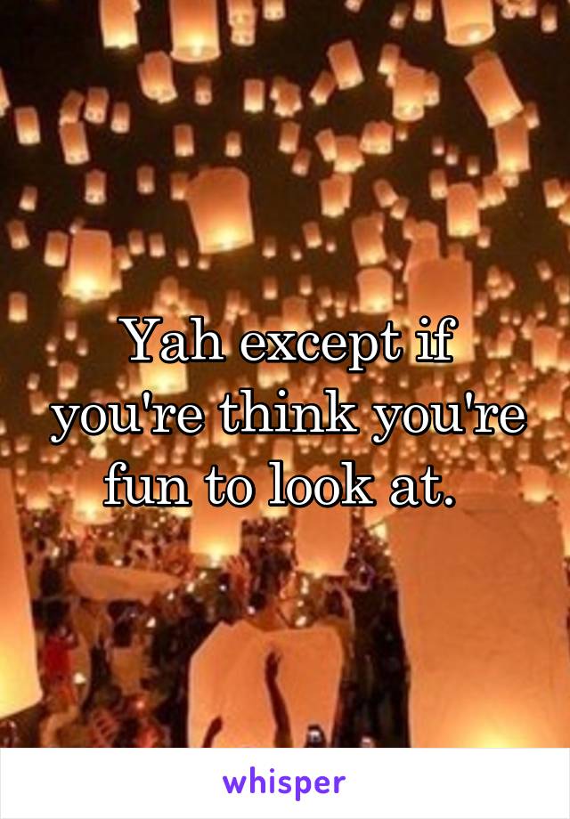 Yah except if you're think you're fun to look at. 