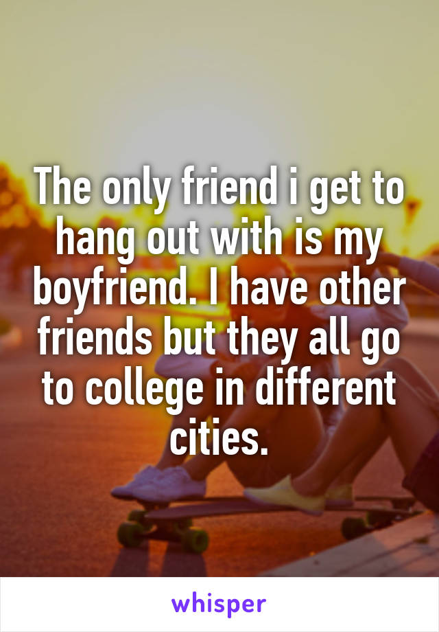 The only friend i get to hang out with is my boyfriend. I have other friends but they all go to college in different cities.