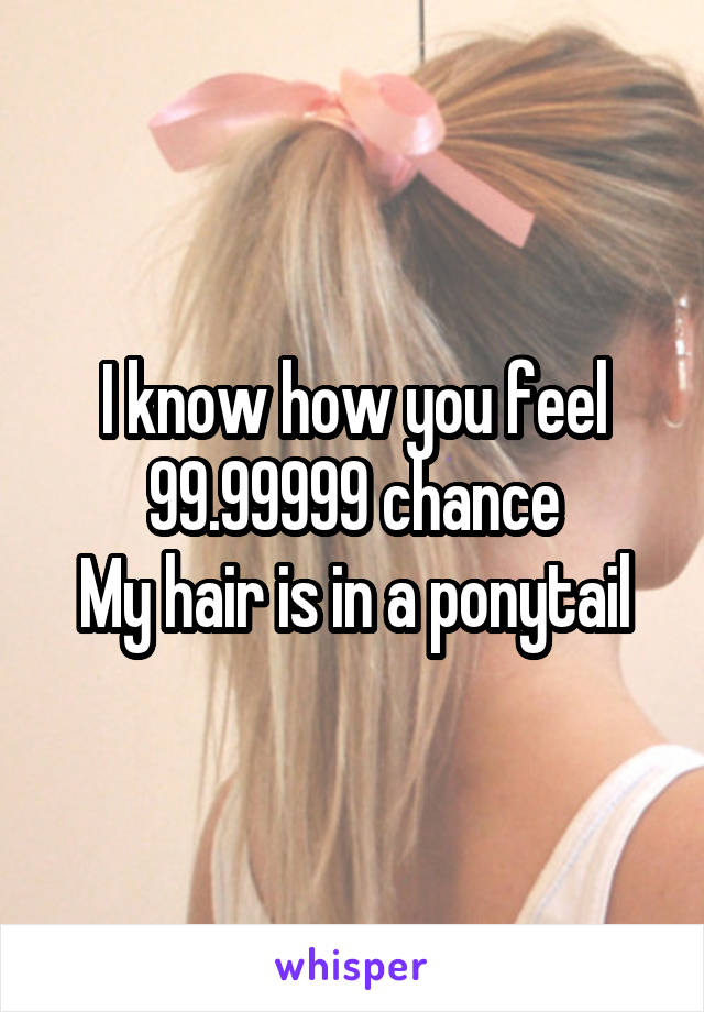 I know how you feel
99.99999 chance
My hair is in a ponytail