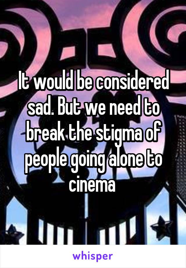 It would be considered sad. But we need to break the stigma of people going alone to cinema 