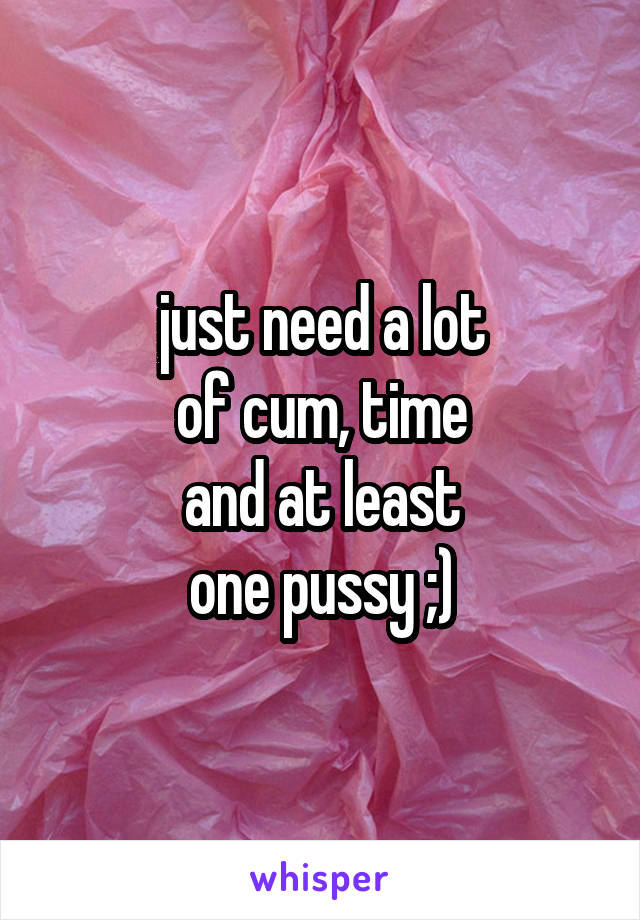 just need a lot
of cum, time
and at least
one pussy ;)