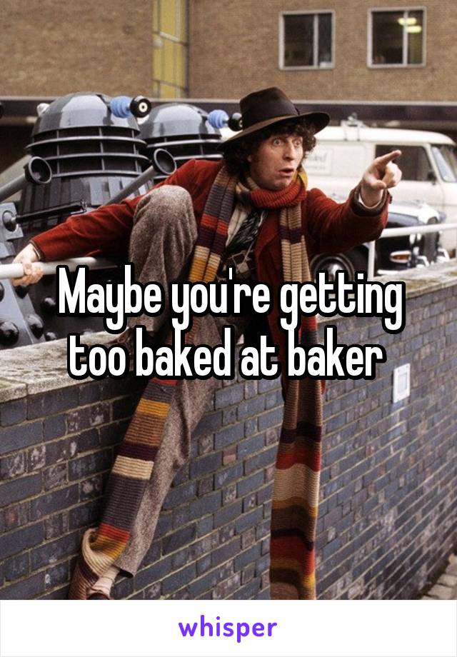 Maybe you're getting too baked at baker 