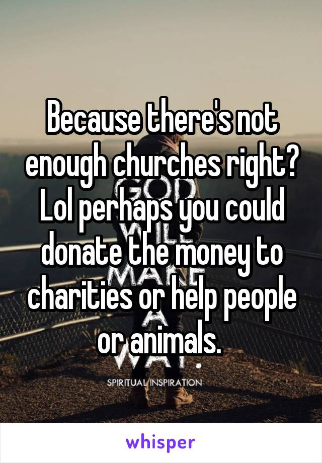 Because there's not enough churches right? Lol perhaps you could donate the money to charities or help people or animals. 