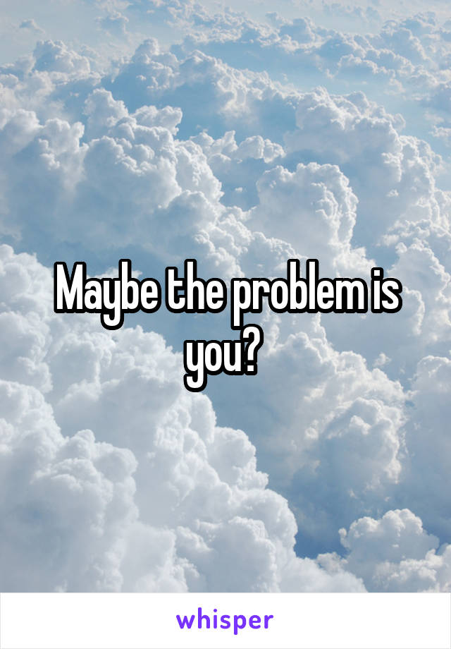 Maybe the problem is you? 