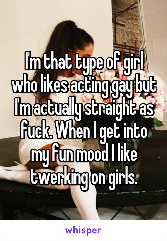 I'm that type of girl who likes acting gay but I'm actually straight as fuck. When I get into my fun mood I like twerking on girls.