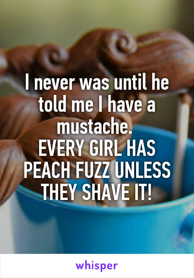 I never was until he told me I have a mustache. 
EVERY GIRL HAS PEACH FUZZ UNLESS THEY SHAVE IT!