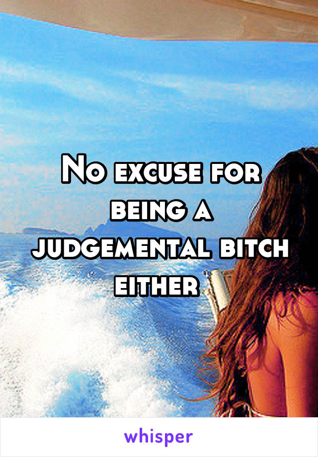 No excuse for being a judgemental bitch either 