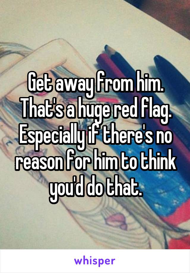 Get away from him. That's a huge red flag. Especially if there's no reason for him to think you'd do that.