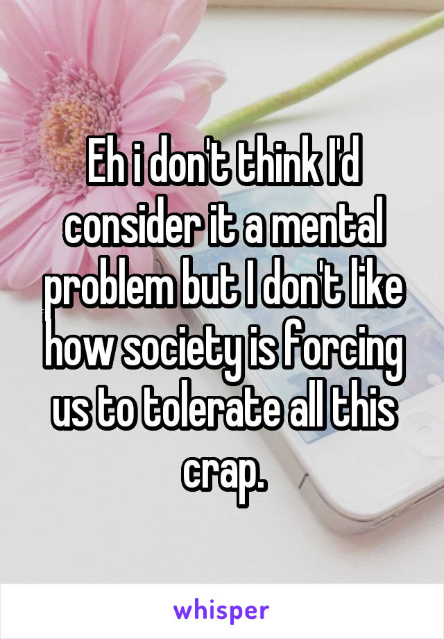 Eh i don't think I'd consider it a mental problem but I don't like how society is forcing us to tolerate all this crap.