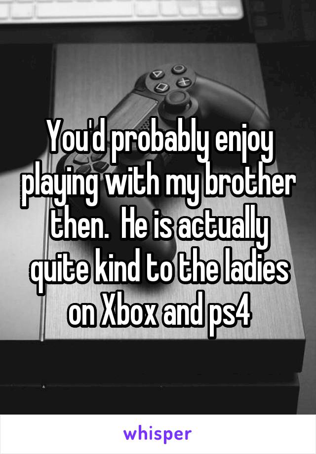 You'd probably enjoy playing with my brother then.  He is actually quite kind to the ladies on Xbox and ps4