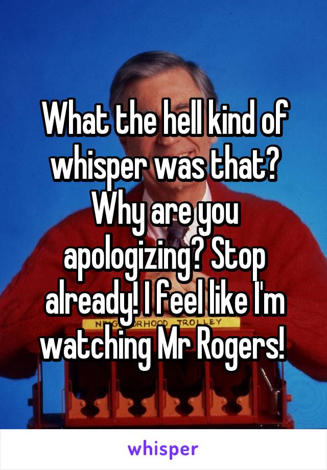 What the hell kind of whisper was that? Why are you apologizing? Stop already! I feel like I'm watching Mr Rogers! 