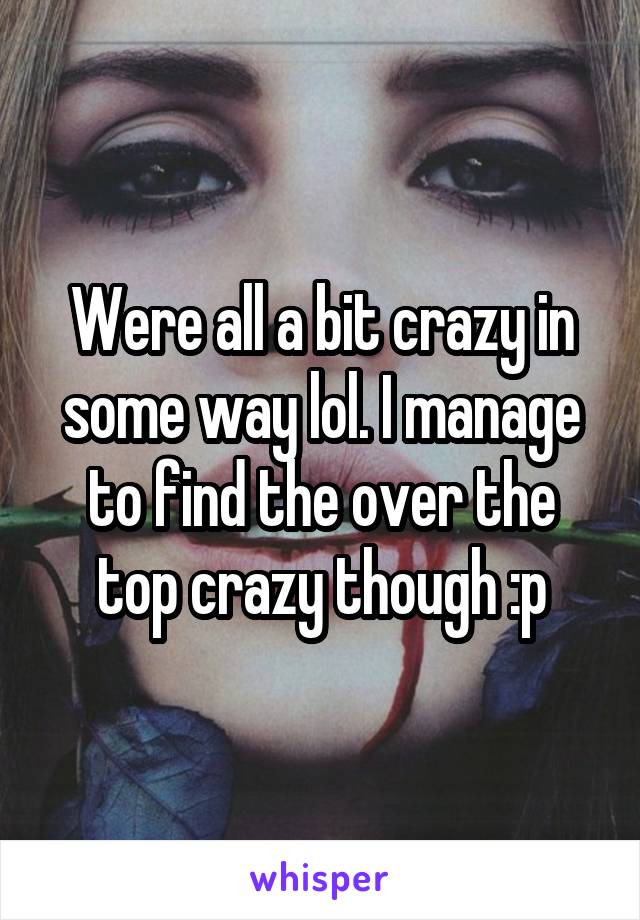 Were all a bit crazy in some way lol. I manage to find the over the top crazy though :p