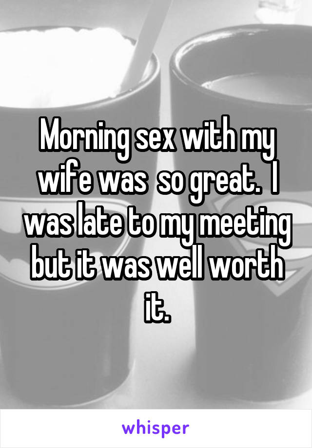 Morning sex with my wife was  so great.  I was late to my meeting but it was well worth it.
