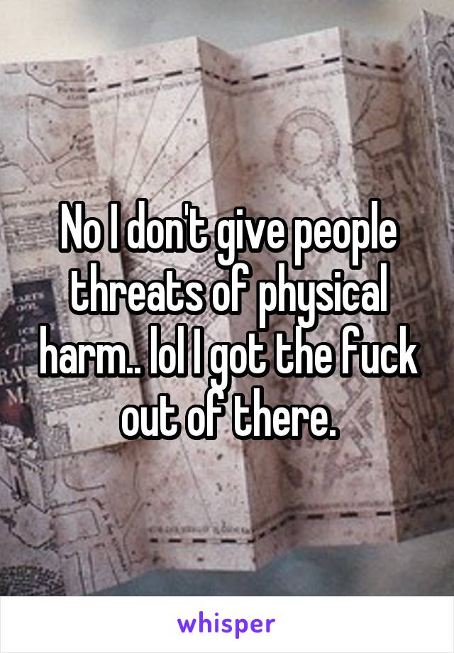 No I don't give people threats of physical harm.. lol I got the fuck out of there.