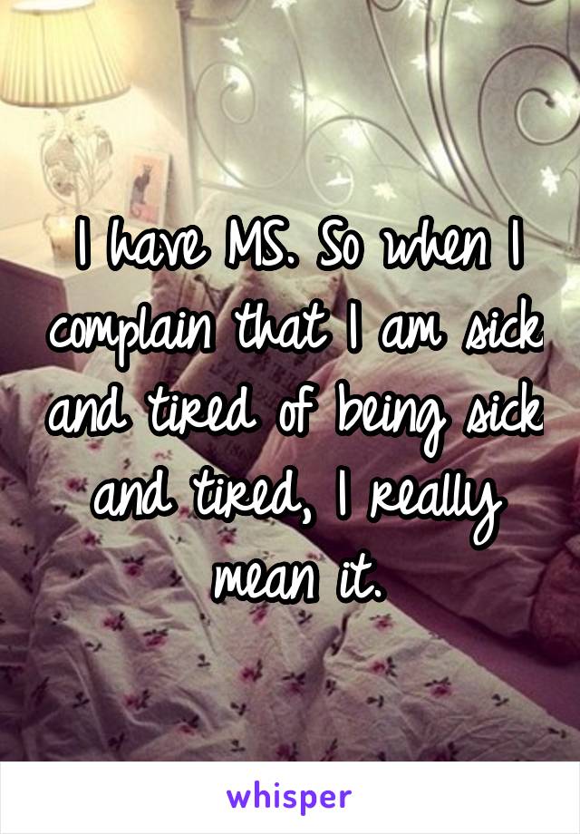 I have MS. So when I complain that I am sick and tired of being sick and tired, I really mean it.